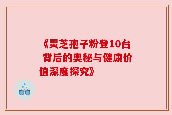 《灵芝孢子粉登10台 背后的奥秘与健康价值深度探究》