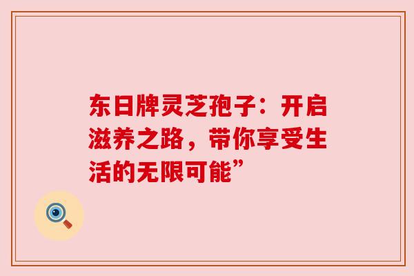 东日牌灵芝孢子：开启滋养之路，带你享受生活的无限可能”