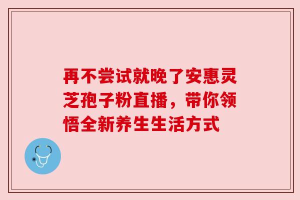 再不尝试就晚了安惠灵芝孢子粉直播，带你领悟全新养生生活方式