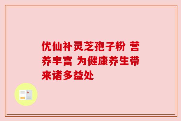 优仙补灵芝孢子粉 营养丰富 为健康养生带来诸多益处