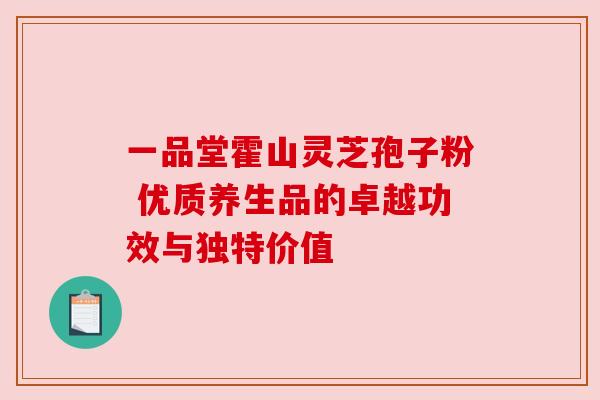 一品堂霍山灵芝孢子粉 优质养生品的卓越功效与独特价值