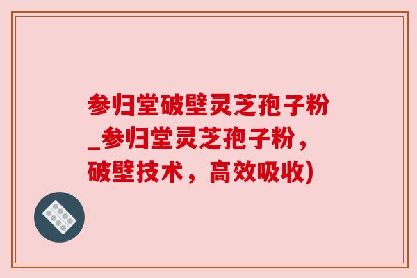 参归堂破壁灵芝孢子粉_参归堂灵芝孢子粉，破壁技术，高效吸收)