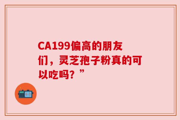 CA199偏高的朋友们，灵芝孢子粉真的可以吃吗？”