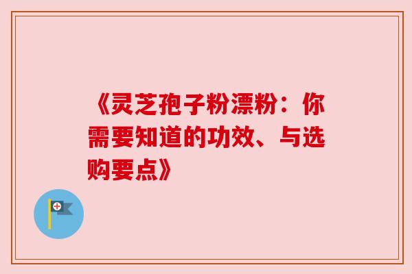 《灵芝孢子粉漂粉：你需要知道的功效、与选购要点》