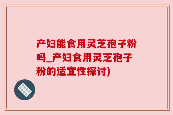 产妇能食用灵芝孢子粉吗_产妇食用灵芝孢子粉的适宜性探讨)