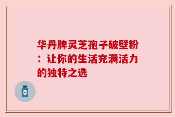 华丹牌灵芝孢子破壁粉：让你的生活充满活力的独特之选