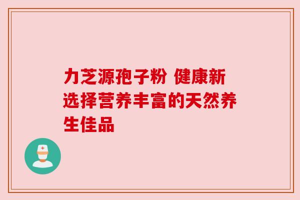 力芝源孢子粉 健康新选择营养丰富的天然养生佳品