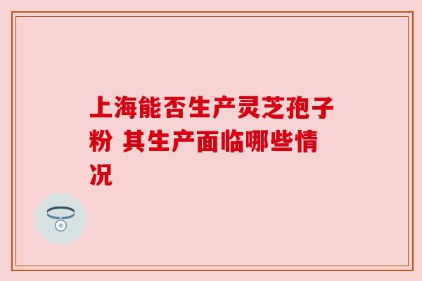 上海能否生产灵芝孢子粉 其生产面临哪些情况