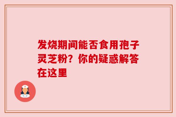 发烧期间能否食用孢子灵芝粉？你的疑惑解答在这里