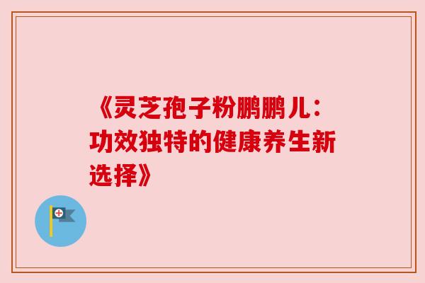 《灵芝孢子粉鹏鹏儿：功效独特的健康养生新选择》