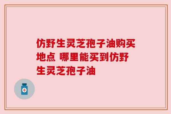 仿野生灵芝孢子油购买地点 哪里能买到仿野生灵芝孢子油