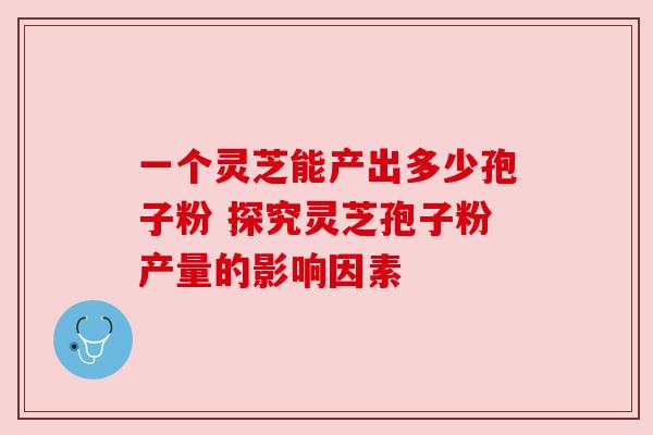 一个灵芝能产出多少孢子粉 探究灵芝孢子粉产量的影响因素