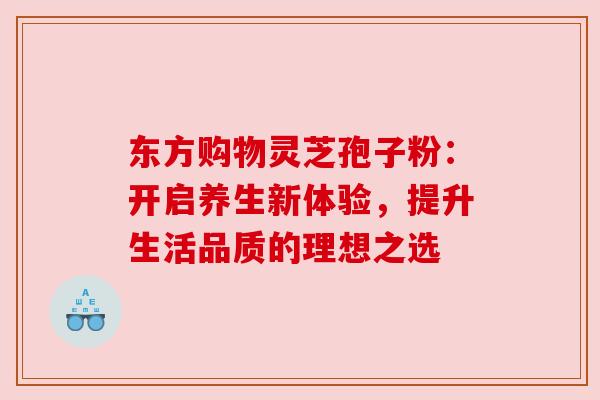 东方购物灵芝孢子粉：开启养生新体验，提升生活品质的理想之选