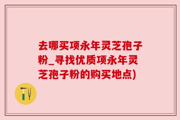 去哪买项永年灵芝孢子粉_寻找优质项永年灵芝孢子粉的购买地点)