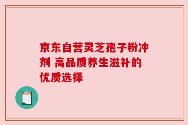 京东自营灵芝孢子粉冲剂 高品质养生滋补的优质选择