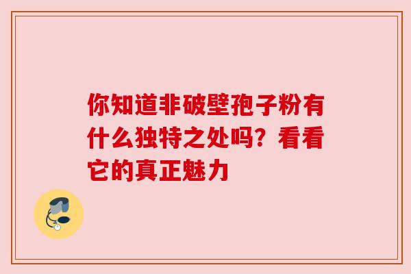 你知道非破壁孢子粉有什么独特之处吗？看看它的真正魅力