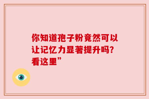 你知道孢子粉竟然可以让记忆力显著提升吗？看这里”