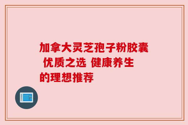 加拿大灵芝孢子粉胶囊 优质之选 健康养生的理想推荐