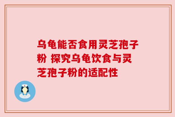 乌龟能否食用灵芝孢子粉 探究乌龟饮食与灵芝孢子粉的适配性