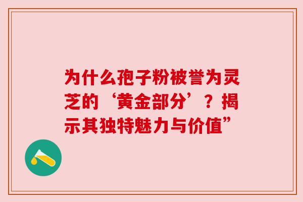 为什么孢子粉被誉为灵芝的‘黄金部分’？揭示其独特魅力与价值”