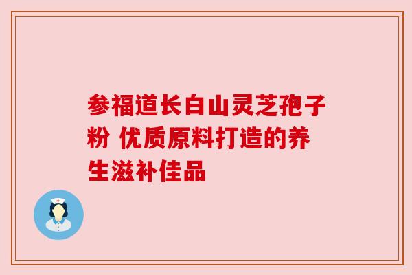 参福道长白山灵芝孢子粉 优质原料打造的养生滋补佳品