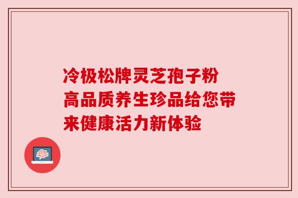 冷极松牌灵芝孢子粉 高品质养生珍品给您带来健康活力新体验