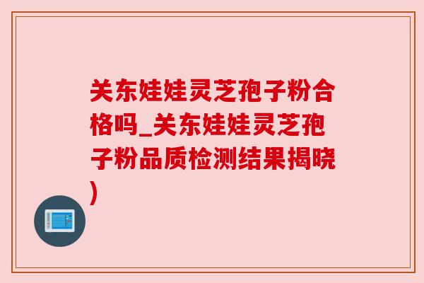 关东娃娃灵芝孢子粉合格吗_关东娃娃灵芝孢子粉品质检测结果揭晓)