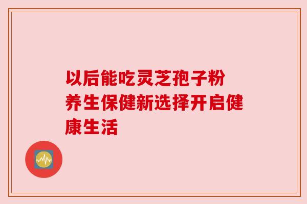 以后能吃灵芝孢子粉 养生保健新选择开启健康生活