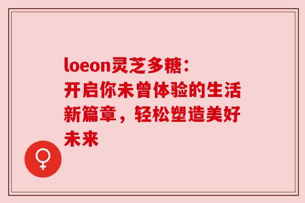 loeon灵芝多糖：开启你未曾体验的生活新篇章，轻松塑造美好未来