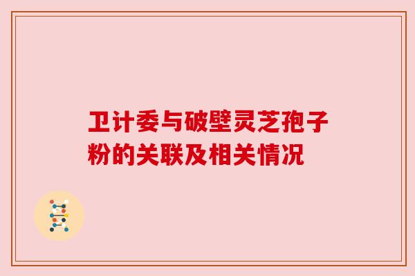 卫计委与破壁灵芝孢子粉的关联及相关情况