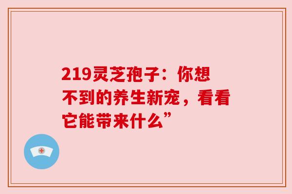 219灵芝孢子：你想不到的养生新宠，看看它能带来什么”