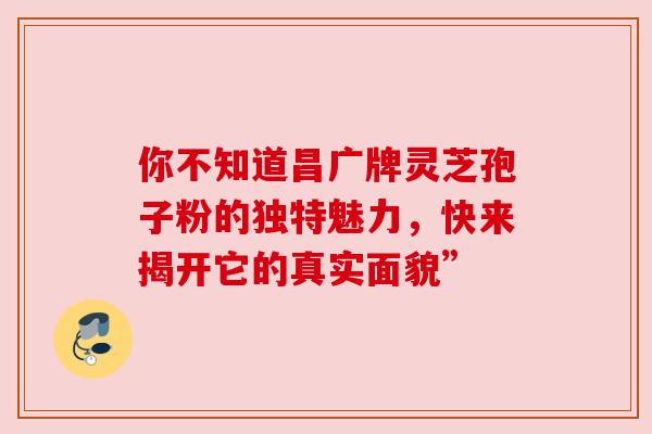 你不知道昌广牌灵芝孢子粉的独特魅力，快来揭开它的真实面貌”