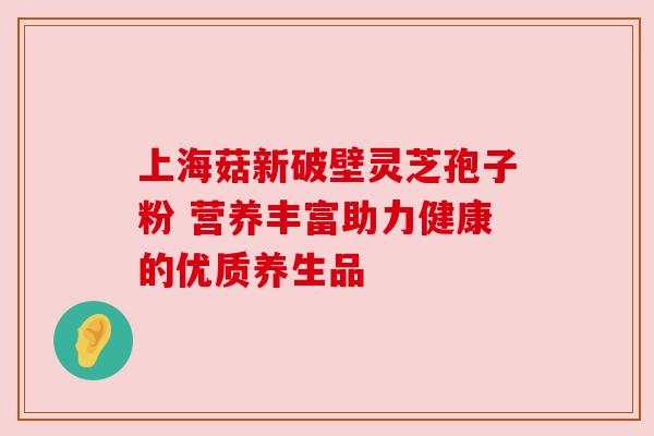 上海菇新破壁灵芝孢子粉 营养丰富助力健康的优质养生品