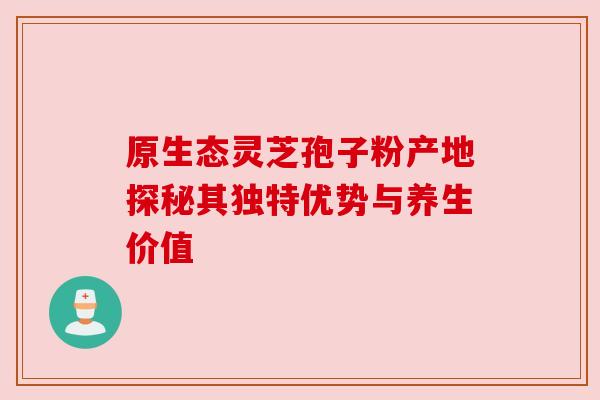 原生态灵芝孢子粉产地探秘其独特优势与养生价值