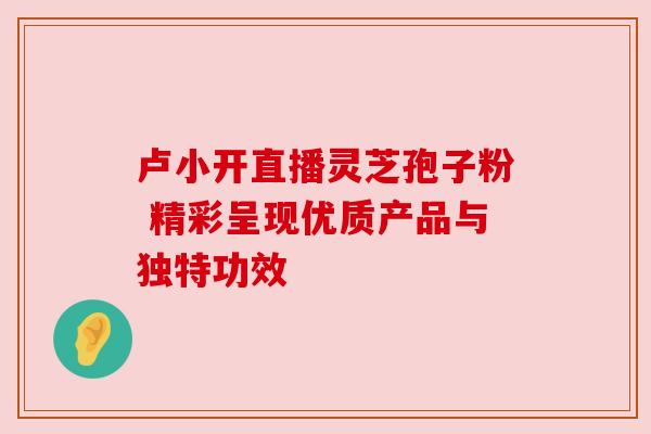 卢小开直播灵芝孢子粉 精彩呈现优质产品与独特功效