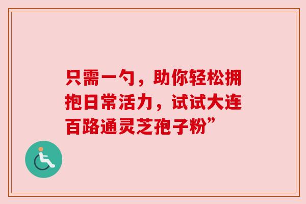 只需一勺，助你轻松拥抱日常活力，试试大连百路通灵芝孢子粉”