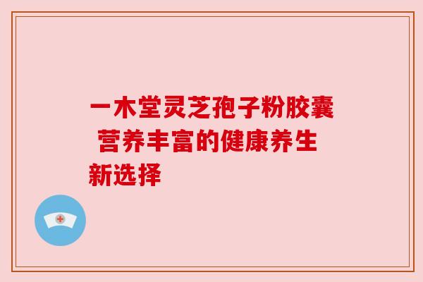 一木堂灵芝孢子粉胶囊 营养丰富的健康养生新选择