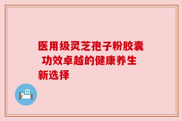 医用级灵芝孢子粉胶囊 功效卓越的健康养生新选择