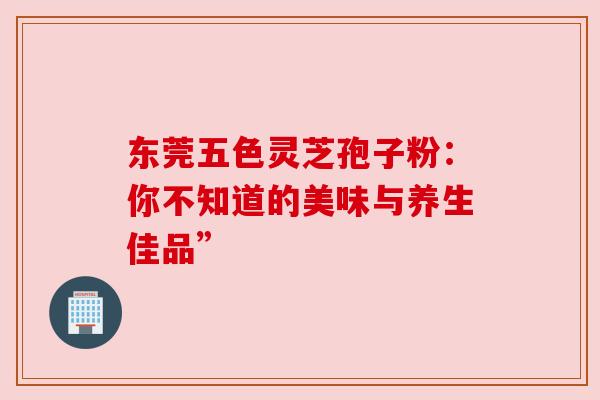 东莞五色灵芝孢子粉：你不知道的美味与养生佳品”