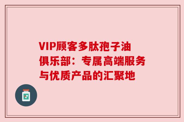 VIP顾客多肽孢子油俱乐部：专属高端服务与优质产品的汇聚地