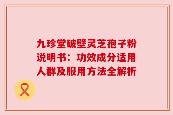 九珍堂破壁灵芝孢子粉说明书：功效成分适用人群及服用方法全解析