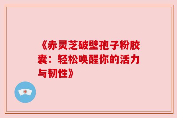 《赤灵芝破壁孢子粉胶囊：轻松唤醒你的活力与韧性》