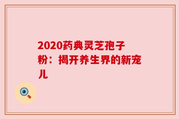 2020药典灵芝孢子粉：揭开养生界的新宠儿