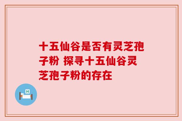 十五仙谷是否有灵芝孢子粉 探寻十五仙谷灵芝孢子粉的存在