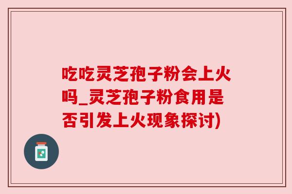 吃吃灵芝孢子粉会上火吗_灵芝孢子粉食用是否引发上火现象探讨)