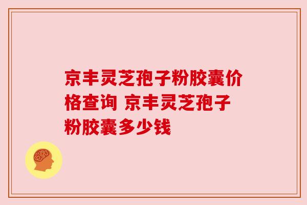 京丰灵芝孢子粉胶囊价格查询 京丰灵芝孢子粉胶囊多少钱