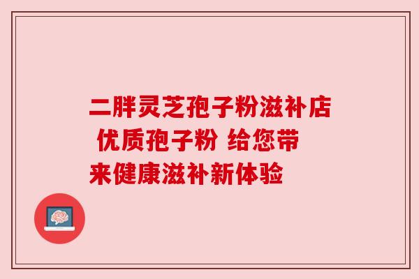 二胖灵芝孢子粉滋补店 优质孢子粉 给您带来健康滋补新体验