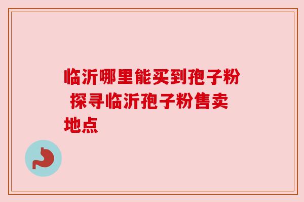 临沂哪里能买到孢子粉 探寻临沂孢子粉售卖地点