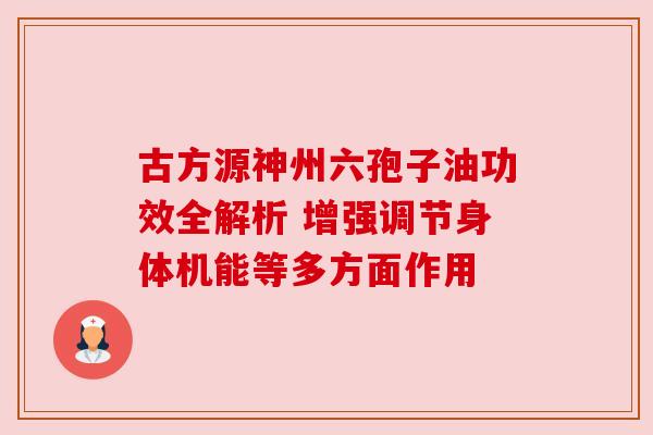 古方源神州六孢子油功效全解析 增强调节身体机能等多方面作用