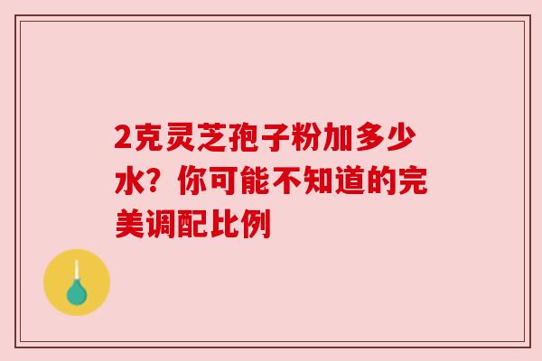 2克灵芝孢子粉加多少水？你可能不知道的完美调配比例